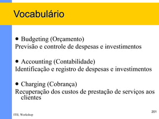 Vocabulário

  Budgeting (Orçamento)
 Previsão e controle de despesas e investimentos

  Accounting (Contabilidade)
 Identificação e registro de despesas e investimentos

  Charging (Cobrança)
 Recuperação dos custos de prestação de serviços aos
   clientes

                                                    201
ITIL Workshop
 