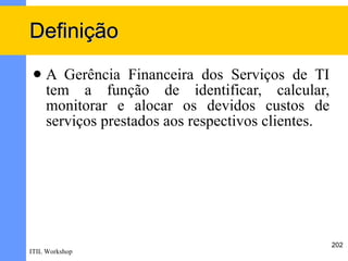 Definição
    A Gerência Financeira dos Serviços de TI
     tem a função de identificar, calcular,
     monitorar e alocar os devidos custos de
     serviços prestados aos respectivos clientes.




                                                    202
ITIL Workshop
 