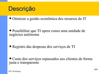 Descrição
   Otimizar a gestão econômica dos recursos de IT


 Possibilitar que TI opere como uma unidade de
negócios autônoma


   Registro das despesas dos serviços de TI


 Custo dos serviços repassados aos clientes de forma
justa e transparente
                                                        204
ITIL Workshop
 