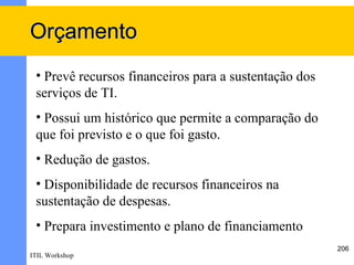Orçamento
 • Prevê recursos financeiros para a sustentação dos
 serviços de TI.
 • Possui um histórico que permite a comparação do
 que foi previsto e o que foi gasto.
 • Redução de gastos.
 • Disponibilidade de recursos financeiros na
 sustentação de despesas.
 • Prepara investimento e plano de financiamento
                                                       206
ITIL Workshop
 