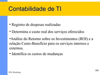 Contabilidade de TI

• Registro de despesas realizadas
• Determina o custo real dos serviços oferecidos
•Análise do Retorno sobre os Investimentos (ROI) e a
relação Custo-Benefício para os serviços internos e
externos.
• Identifica os custos de mudanças.



                                                       208
ITIL Workshop
 