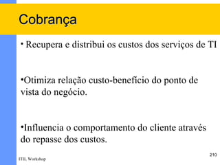 Cobrança
• Recupera e distribui os custos dos serviços de TI



•Otimiza relação custo-benefício do ponto de
vista do negócio.


•Influencia o comportamento do cliente através
do repasse dos custos.
                                                 210
ITIL Workshop
 