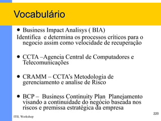Vocabulário
  Business Impact Analisys ( BIA)
 Identifica e determina os processos críticos para o
   negocio assim como velocidade de recuperação

    CCTA –Agencia Central de Computadores e
     Telecomunicações

    CRAMM – CCTA’s Metodologia de
     gerenciamento e analise de Risco

    BCP – Business Continuity Plan Planejamento
     visando a continuidade do negócio baseada nos
     riscos e premissa estratégica da empresa
                                                       220
ITIL Workshop
 