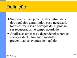 Definição

  Suportar o Planejamento da continuidade
   dos negócios garantindo , caso necessário
   todos os recursos e serviços de TI possam
   ser recuperados no tempo acordado
  Analisa as ameaças e dependências para os
   serviços de TI ,tomando medidas
   preventivas relevantes ao negócio


                                               221
ITIL Workshop
 