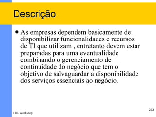 Descrição
    As empresas dependem basicamente de
     disponibilizar funcionalidades e recursos
     de TI que utilizam , entretanto devem estar
     preparadas para uma eventualidade
     combinando o gerenciamento de
     continuidade do negócio que tem o
     objetivo de salvaguardar a disponibilidade
     dos serviços essenciais ao negócio.



                                                   223
ITIL Workshop
 