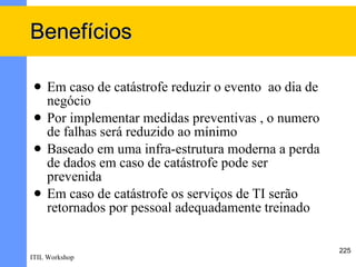 Benefícios

    Em caso de catástrofe reduzir o evento ao dia de
     negócio
    Por implementar medidas preventivas , o numero
     de falhas será reduzido ao mínimo
    Baseado em uma infra-estrutura moderna a perda
     de dados em caso de catástrofe pode ser
     prevenida
    Em caso de catástrofe os serviços de TI serão
     retornados por pessoal adequadamente treinado

                                                        225
ITIL Workshop
 