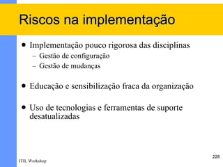 Riscos na implementação
    Implementação pouco rigorosa das disciplinas
      – Gestão de configuração
      – Gestão de mudanças

    Educação e sensibilização fraca da organização

    Uso de tecnologias e ferramentas de suporte
     desatualizadas



                                                      228
ITIL Workshop
 