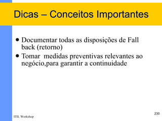 Dicas – Conceitos Importantes

  Documentar todas as disposições de Fall
   back (retorno)
  Tomar medidas preventivas relevantes ao
   negócio,para garantir a continuidade




                                             230
ITIL Workshop
 