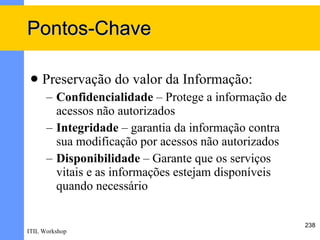 Pontos-Chave

    Preservação do valor da Informação:
      – Confidencialidade – Protege a informação de
        acessos não autorizados
      – Integridade – garantia da informação contra
        sua modificação por acessos não autorizados
      – Disponibilidade – Garante que os serviços
        vitais e as informações estejam disponíveis
        quando necessário


                                                      238
ITIL Workshop
 