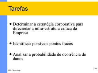Tarefas

    Determinar a estratégia corporativa para
     direcionar a infra-estrutura critica da
     Empresa

    Identificar possíveis pontos fracos

    Analisar a probabilidade de ocorrência de
     danos

                                                 239
ITIL Workshop
 