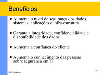 Benefícios
    Aumenta o nível de segurança dos dados,
     sistemas, aplicações e infra-estrutura

    Garante a integridade, confidencialidade e
     disponibilidade dos dados

    Aumenta a confiança do cliente

    Aumenta o conhecimento das pessoas
     sobre segurança em TI
                                                  241
ITIL Workshop
 