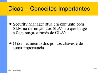 Dicas – Conceitos Importantes

    Security Manager atua em conjunto com
     SLM na definição dos SLA’s no que tange
     a Segurança, através de OLA’s

    O conhecimento dos pontos chaves é de
     suma importância



                                               245
ITIL Workshop
 