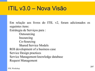 ITIL v3.0 – Nova Visão

 Em relação aos livros do ITIL v2, foram adicionados os
 seguintes itens:
 Estrátegia de Serviços para :
        Outsourcing
        Insourcing
        Co-Sourcing
        Shared Service Models
 ROI development of a business case
 Service Design practices
 Service Management knowledge database
 Request Management
                                                          247
ITIL Workshop
 