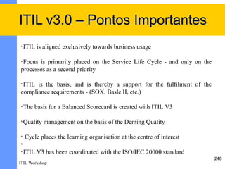 ITIL v3.0 – Pontos Importantes
•ITIL is aligned exclusively towards business usage

•Focus is primarily placed on the Service Life Cycle - and only on the
processes as a second priority

•ITIL is the basis, and is thereby a support for the fulfilment of the
compliance requirements - (SOX, Basle II, etc.)

•The basis for a Balanced Scorecard is created with ITIL V3

•Quality management on the basis of the Deming Quality

• Cycle places the learning organisation at the centre of interest
•
•ITIL V3 has been coordinated with the ISO/IEC 20000 standard
                                                                         248
ITIL Workshop
 