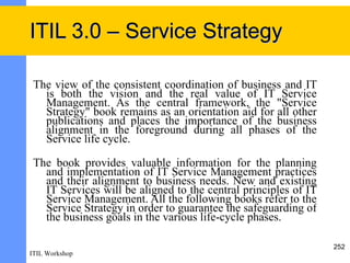 ITIL 3.0 – Service Strategy

 The view of the consistent coordination of business and IT
   is both the vision and the real value of IT Service
   Management. As the central framework, the "Service
   Strategy" book remains as an orientation aid for all other
   publications and places the importance of the business
   alignment in the foreground during all phases of the
   Service life cycle.

 The book provides valuable information for the planning
   and implementation of IT Service Management practices
   and their alignment to business needs. New and existing
   IT Services will be aligned to the central principles of IT
   Service Management. All the following books refer to the
   Service Strategy in order to guarantee the safeguarding of
   the business goals in the various life-cycle phases.

                                                                 252
ITIL Workshop
 