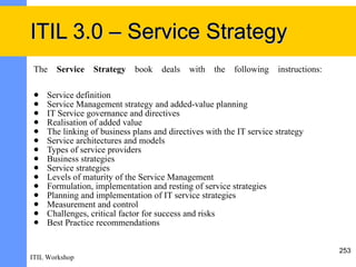 ITIL 3.0 – Service Strategy
 The   Service  Strategy      book   deals   with   the   following   instructions:

    Service definition
    Service Management strategy and added-value planning
    IT Service governance and directives
    Realisation of added value
    The linking of business plans and directives with the IT service strategy
    Service architectures and models
    Types of service providers
    Business strategies
    Service strategies
    Levels of maturity of the Service Management
    Formulation, implementation and resting of service strategies
    Planning and implementation of IT service strategies
    Measurement and control
    Challenges, critical factor for success and risks
    Best Practice recommendations


                                                                                      253
ITIL Workshop
 