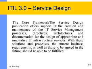 ITIL 3.0 – Service Design

     The Core FrameworkThe Service Design
     publication offers support in the creation and
     maintenance of the IT Service Management
     processes,     directives,    architectures   and
     documentation for the design of appropriate and
     innovative IT infrastructure services. With these
     solutions and processes, the current business
     requirements, as well as those to be agreed in the
     future, should be able to be fulfilled.


                                                          255
ITIL Workshop
 