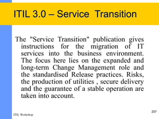 ITIL 3.0 – Service Transition

 The "Service Transition" publication gives
  instructions for the migration of IT
  services into the business environment.
  The focus here lies on the expanded and
  long-term Change Management role and
  the standardised Release practices. Risks,
  the production of utilities , secure delivery
  and the guarantee of a stable operation are
  taken into account.

                                                  257
ITIL Workshop
 