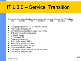 ITIL 3.0 – Service Transition

 Within the formal navigation and structure for the core library, the ST volume
    will      include     such       concepts       and      guidance        for:

    Managing organizational and cultural change
    Knowledge management
    Service management knowledge base system
    Risk analysis and management
    Lifecycle stages
    Principles of ST
    Process fundamentals
    Roles and responsibilities
    Methods, practices and tools
    Implementing service design
    Measurement and control
    Challenges, critical success factors and risks
    Companion best practices

                                                                                    258
ITIL Workshop
 