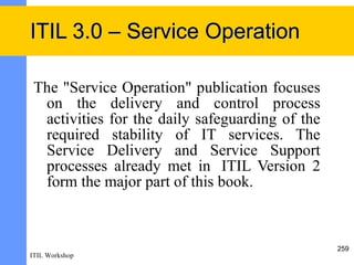 ITIL 3.0 – Service Operation

 The "Service Operation" publication focuses
  on the delivery and control process
  activities for the daily safeguarding of the
  required stability of IT services. The
  Service Delivery and Service Support
  processes already met in ITIL Version 2
  form the major part of this book.



                                                 259
ITIL Workshop
 