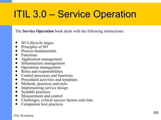 ITIL 3.0 – Service Operation
 The Service Operation book deals with the following instructions:

    SO Lifecycle stages
    Principles of SO
    Process fundamentals
    Functions
    Application management
    Infrastructure management
    Operations management
    Roles and responsibilities
    Control processes and functions
    Procedural activities and templates
    Methods, practices and tools
    Implementing service design
    Scalable practices
    Measurement and control
    Challenges, critical success factors and risks
    Companion best practices

                                                                     260
ITIL Workshop
 