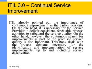 ITIL 3.0 – Continual Service
Improvement

 ITIL already pointed out the importance of
   continuous improvement in the earlier versions.
   On the one hand, it is necessary for the Service
   Provider to deliver consistent, repeatable process
   activities to safeguard the service quality. On the
   other hand, however, the continuous search for
   improvements as part of the promised service
   quality is also important. This book deals with
   the process elements necessary for the
   identification and implementation of service
   improvements, up to and including service
   deactivation.


                                                         261
ITIL Workshop
 