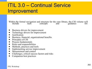 ITIL 3.0 – Continual Service
Improvement
 Within the formal navigation and structure for the core library, the CSI volume will
    include         such         concepts          and           guidance        for:

    Business drivers for improvement
    Technology drivers for improvement
    Justification
    Business, financial, organizational benefits
    Principles of CSI
    Process fundamentals
    Roles and responsibilities
    Methods, practices and tools
    Implementing service improvement
    Measurement and control
    Challenges, critical success factors and risks
    Companion best practices


                                                                                    262
ITIL Workshop
 