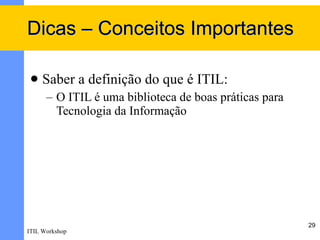 Dicas – Conceitos Importantes

    Saber a definição do que é ITIL:
      – O ITIL é uma biblioteca de boas práticas para
        Tecnologia da Informação




                                                        29
ITIL Workshop
 