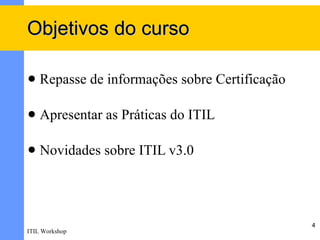 Objetivos do curso

   Repasse de informações sobre Certificação

   Apresentar as Práticas do ITIL

   Novidades sobre ITIL v3.0




                                                4
ITIL Workshop
 