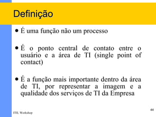Definição
    É uma função não um processo

    É o ponto central de contato entre o
     usuário e a área de TI (single point of
     contact)

    É a função mais importante dentro da área
     de TI, por representar a imagem e a
     qualidade dos serviços de TI da Empresa

                                                 44
ITIL Workshop
 