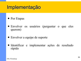 Implementação

    Por Etapas

    Envolver os usuários (perguntar o que eles
     querem)

    Envolver a equipe de suporte

    Identificar e implementar ações de resultado
     rápido

                                                    56
ITIL Workshop
 