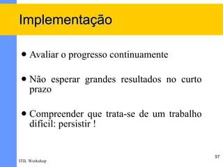Implementação

    Avaliar o progresso continuamente

    Não esperar grandes resultados no curto
     prazo

    Compreender que trata-se de um trabalho
     difícil: persistir !


                                               57
ITIL Workshop
 