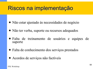 Riscos na implementação

    Não estar ajustado às necessidades de negócio

    Não ter verba, suporte ou recursos adequados

    Falta de treinamento de usuários e equipes de
     suporte

    Falta de conhecimento dos serviços prestados

    Acordos de serviços não factíveis
                                                     58
ITIL Workshop
 