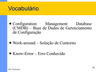 Vocabulário

    Configuration   Management     Database
     (CMDB) – Base de Dados de Gerenciamento
     de Configuração

    Work-around – Solução de Contorno

    Know-Error – Erro Conhecido


                                               62
ITIL Workshop
 