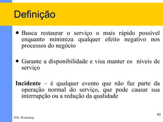 Definição
    Busca restaurar o serviço o mais rápido possível
     enquanto minimiza qualquer efeito negativo nos
     processos do negócio

    Garante a disponibilidade e visa manter os níveis de
     serviço

 Incidente  – é qualquer evento que não faz parte da
   operação normal do serviço, que pode causar sua
   interrupção ou a redução da qualidade

                                                       63
ITIL Workshop
 