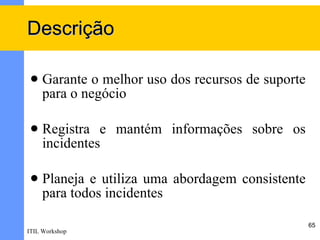 Descrição

    Garante o melhor uso dos recursos de suporte
     para o negócio

    Registra e mantém informações sobre os
     incidentes

    Planeja e utiliza uma abordagem consistente
     para todos incidentes

                                                    65
ITIL Workshop
 