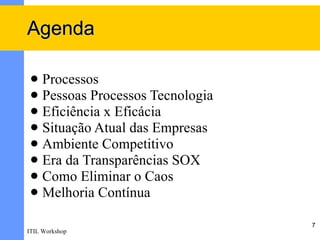 Agenda

  Processos
  Pessoas Processos Tecnologia
  Eficiência x Eficácia
  Situação Atual das Empresas
  Ambiente Competitivo
  Era da Transparências SOX
  Como Eliminar o Caos
  Melhoria Contínua

                                  7
ITIL Workshop
 