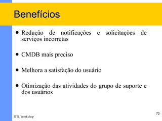Benefícios
    Redução de notificações e solicitações de
     serviços incorretas

    CMDB mais preciso

    Melhora a satisfação do usuário

    Otimização das atividades do grupo de suporte e
     dos usuários


                                                       72
ITIL Workshop
 