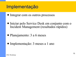 Implementação
    Integrar com os outros processos

    Iniciar pelo Service Desk em conjunto com o
     Incident Management (resultados rápidos)

    Planejamento: 3 a 6 meses

    Implementação: 3 meses a 1 ano

                                                   75
ITIL Workshop
 