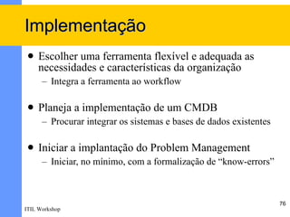 Implementação
    Escolher uma ferramenta flexível e adequada as
     necessidades e características da organização
      – Integra a ferramenta ao workflow

    Planeja a implementação de um CMDB
      – Procurar integrar os sistemas e bases de dados existentes

    Iniciar a implantação do Problem Management
      – Iniciar, no mínimo, com a formalização de “know-errors”



                                                                    76
ITIL Workshop
 