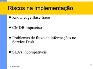 Riscos na implementação
    Knowledge Base fraco

    CMDB impreciso

    Problemas de fluxo de informações no
     Service Desk

    SLA’s incompatíveis

                                            77
ITIL Workshop
 