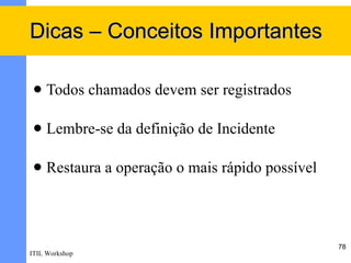 Dicas – Conceitos Importantes

    Todos chamados devem ser registrados

    Lembre-se da definição de Incidente

    Restaura a operação o mais rápido possível



                                                  78
ITIL Workshop
 
