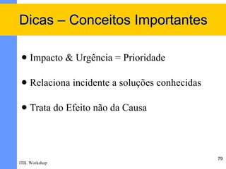 Dicas – Conceitos Importantes

    Impacto & Urgência = Prioridade

    Relaciona incidente a soluções conhecidas

    Trata do Efeito não da Causa



                                                 79
ITIL Workshop
 