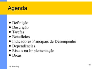 Agenda

  Definição
  Descrição
  Tarefas
  Benefícios
  Indicadores Principais de Desempenho
  Dependências
  Riscos na Implementação
  Dicas

                                          81
ITIL Workshop
 