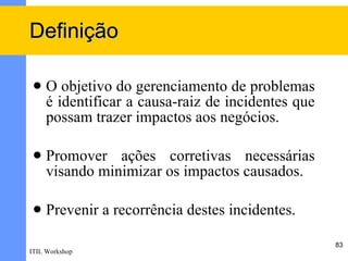 Definição

    O objetivo do gerenciamento de problemas
     é identificar a causa-raiz de incidentes que
     possam trazer impactos aos negócios.

    Promover ações corretivas necessárias
     visando minimizar os impactos causados.

    Prevenir a recorrência destes incidentes.

                                                    83
ITIL Workshop
 