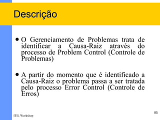 Descrição

    O Gerenciamento de Problemas trata de
     identificar a Causa-Raiz através do
     processo de Problem Control (Controle de
     Problemas)

    A partir do momento que é identificado a
     Causa-Raiz o problema passa a ser tratada
     pelo processo Error Control (Controle de
     Erros)

                                                 85
ITIL Workshop
 