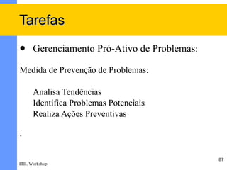 Tarefas
     Gerenciamento Pró-Ativo de Problemas:

Medida de Prevenção de Problemas:

      Analisa Tendências
      Identifica Problemas Potenciais
      Realiza Ações Preventivas

.

                                              87
ITIL Workshop
 