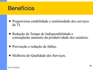 Benefícios

    Proporciona estabilidade e continuidade dos serviços
     de TI.

    Redução de Tempo de Indisponibilidade e
     conseqüente aumento da produtividade dos usuários.

    Prevenção e redução de falhas.

    Melhoria do Qualidade dos Serviços.

                                                            88
ITIL Workshop
 