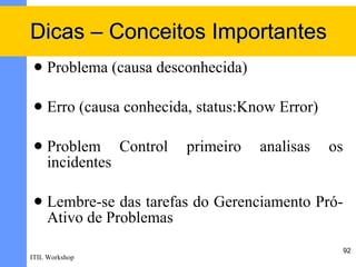 Dicas – Conceitos Importantes
    Problema (causa desconhecida)

    Erro (causa conhecida, status:Know Error)

    Problem Control      primeiro   analisas    os
     incidentes

    Lembre-se das tarefas do Gerenciamento Pró-
     Ativo de Problemas
                                                      92
ITIL Workshop
 