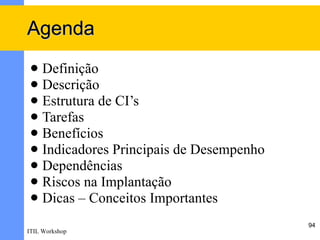 Agenda
  Definição
  Descrição
  Estrutura de CI’s
  Tarefas
  Benefícios
  Indicadores Principais de Desempenho
  Dependências
  Riscos na Implantação
  Dicas – Conceitos Importantes

                                          94
ITIL Workshop
 